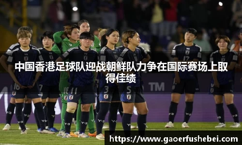 中国香港足球队迎战朝鲜队力争在国际赛场上取得佳绩